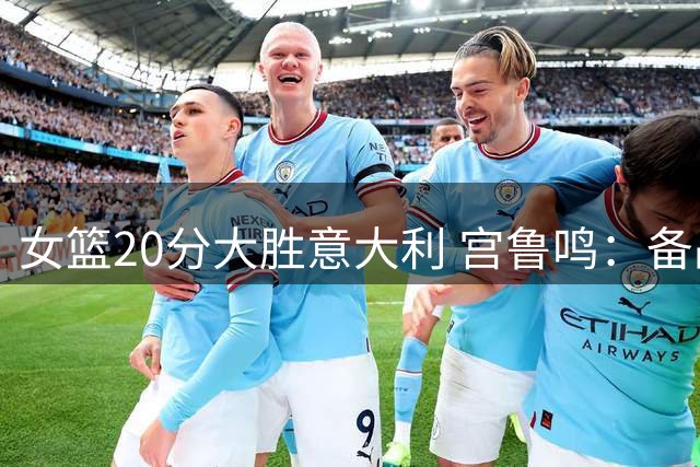 女篮20分大胜意大利 宫鲁鸣：备战以来最佳表现
